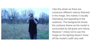I like this photo as there are
numerous different colours featured
in the image, this makes it visually
interesting and appealing to the
audience. The background shows
the outdoors theme as the model is
surrounded by tall grass and nature.
However I chose not to use this
image as the lighting doesn’t show
off the model’s outfit very well.
 