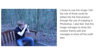 I chose to use this image I felt
the rule of thirds could be
edited into the final product
through the use of cropping in
Photoshop. I also feel that this
image manages to show the
outdoor theme well and
manages to show off the outfit
also.
 