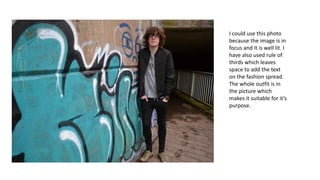 I could use this photo
because the image is in
focus and it is well lit. I
have also used rule of
thirds which leaves
space to add the text
on the fashion spread.
The whole outfit is in
the picture which
makes it suitable for it’s
purpose.