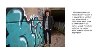 I decided this photo was
most suitable because it is
in focus and it is well lit. I
have also used rule of
thirds which leaves space
to add the text on the
fashion spread. The whole
outfit is in the picture
which makes it suitable for
it’s purpose.