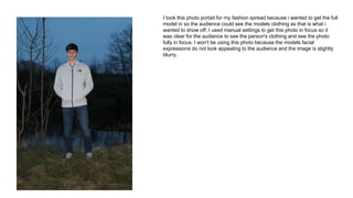 I took this photo portait for my fashion spread because i wanted to get the full
model in so the audience could see the models clothing as that is what i
wanted to show off. I used manual settings to get this photo in focus so it
was clear for the audience to see the person's clothing and see the photo
fully in focus. I won't be using this photo because the models facial
expressions do not look appealing to the audience and the image is slightly
blurry.
 