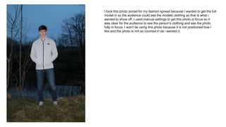 I took this photo portait for my fashion spread because i wanted to get the full
model in so the audience could see the models clothing as that is what i
wanted to show off. I used manual settings to get this photo in focus so it
was clear for the audience to see the person's clothing and see the photo
fully in focus. I won't be using this photo because it is not positioned how i
like and the photo is not as zoomed in as i wanted it.
 