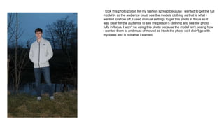 I took this photo portait for my fashion spread because i wanted to get the full
model in so the audience could see the models clothing as that is what i
wanted to show off. I used manual settings to get this photo in focus so it
was clear for the audience to see the person's clothing and see the photo
fully in focus. I won't be using this photo because the model isn't posing how
i wanted them to and must of moved as i took the photo so it didn't go with
my ideas and is not what i wanted.
 