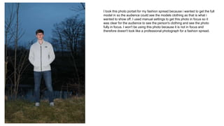 I took this photo portait for my fashion spread because i wanted to get the full
model in so the audience could see the models clothing as that is what i
wanted to show off. I used manual settings to get this photo in focus so it
was clear for the audience to see the person's clothing and see the photo
fully in focus. I won't be using this photo because it is not in focus and
therefore doesn't look like a professional photograph for a fashion spread.
 