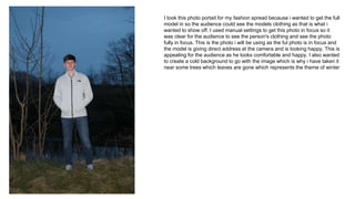 I took this photo portait for my fashion spread because i wanted to get the full
model in so the audience could see the models clothing as that is what i
wanted to show off. I used manual settings to get this photo in focus so it
was clear for the audience to see the person's clothing and see the photo
fully in focus. This is the photo i will be using as the ful photo is in focus and
the model is giving direct address at the camera and is looking happy. This is
appealing for the audience as he looks comfortable and happy. I also wanted
to create a cold background to go with the image which is why i have taken it
near some trees which leaves are gone which represents the theme of winter
 