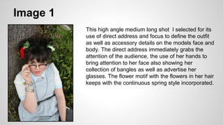 Image 1
This high angle medium long shot I selected for its
use of direct address and focus to define the outfit
as well as accessory details on the models face and
body. The direct address immediately grabs the
attention of the audience, the use of her hands to
bring attention to her face also showing her
collection of bangles as well as advertise her
glasses. The flower motif with the flowers in her hair
keeps with the continuous spring style incorporated.
 