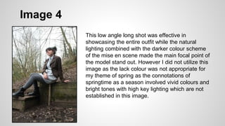 Image 4
This low angle long shot was effective in
showcasing the entire outfit while the natural
lighting combined with the darker colour scheme
of the mise en scene made the main focal point of
the model stand out. However I did not utilize this
image as the lack colour was not appropriate for
my theme of spring as the connotations of
springtime as a season involved vivid colours and
bright tones with high key lighting which are not
established in this image.
 