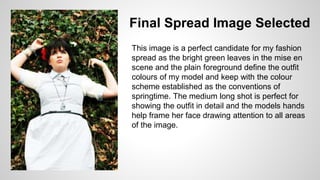 Final Spread Image Selected
This image is a perfect candidate for my fashion
spread as the bright green leaves in the mise en
scene and the plain foreground define the outfit
colours of my model and keep with the colour
scheme established as the conventions of
springtime. The medium long shot is perfect for
showing the outfit in detail and the models hands
help frame her face drawing attention to all areas
of the image.
 