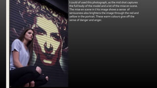 I could of used this photograph, as the mid shot captures
the full body of the model and a lot of the mise en scene.
The mise en scene in t his image shows a sense of
seriousness also brightens the image through the red and
yellow in the portrait.These warm colours give off the
sense of danger and anger.
 