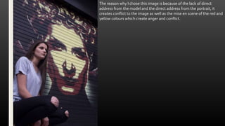 The reason why I chose this image is because of the lack of direct
address from the model and the direct address from the portrait, it
creates conflict to the image as well as the mise en scene of the red and
yellow colours which create anger and conflict.
 