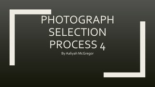PHOTOGRAPH
SELECTION
PROCESS 4
By Aaliyah McGregor
 
