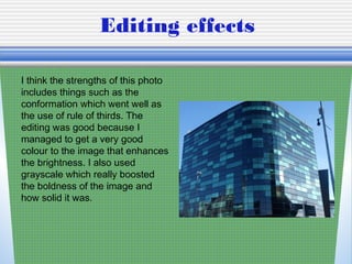 Editing effects
I think the strengths of this photo
includes things such as the
conformation which went well as
the use of rule of thirds. The
editing was good because I
managed to get a very good
colour to the image that enhances
the brightness. I also used
grayscale which really boosted
the boldness of the image and
how solid it was.
 