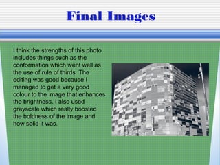 Final Images
I think the strengths of this photo
includes things such as the
conformation which went well as
the use of rule of thirds. The
editing was good because I
managed to get a very good
colour to the image that enhances
the brightness. I also used
grayscale which really boosted
the boldness of the image and
how solid it was.
 