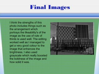 Final Images
I think the strengths of this
photo includes things such as
the arrangement which
portrays the likeability's of the
image as the use of rule of
thirds is used well. The editing
worked well as I managed to
get a very good colour to the
image that enhances the
brightness. I also used
grayscale which really boosted
the boldness of the image and
how solid it was.
 