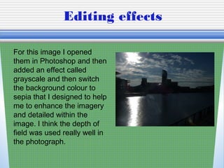 Editing effects
For this image I opened
them in Photoshop and then
added an effect called
grayscale and then switch
the background colour to
sepia that I designed to help
me to enhance the imagery
and detailed within the
image. I think the depth of
field was used really well in
the photograph.
 