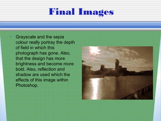 Final Images
• Grayscale and the sepia
colour really portray the depth
of field in which this
photograph has gone. Also,
that the design has more
brightness and become more
bold. Also, reflection and
shadow are used which the
effects of this image within
Photoshop.
 
