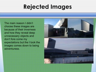 Rejected Images
The main reason I didn’t
choose these images are
because of their inverness
and how they reveal deep
unnecessary objects and
don’t fore come my
expectations but the I took the
images comes down to being
adventuress.
 