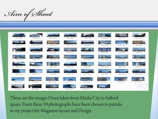 Aim of Shoot
These are the images I have taken from Media City in Salford
quays. From these 10 photographs have been chosen to partake
in my project for Magazine layout and Design.
 