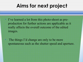 Aims for next project
• I’ve learned a lot from this photo-shoot as pre-
production for further actions are applicable as it
really affects the overall outcome of the edited
images.
• The things I’d change are only to be more
spontaneous such as the shutter speed and aperture.
 