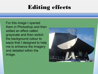 Editing effects
For this image I opened
them in Photoshop and then
added an effect called
grayscale and then switch
the background colour to
sepia that I designed to help
me to enhance the imagery
and detailed within the
image.
 