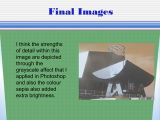 Final Images
I think the strengths
of detail within this
image are depicted
through the
grayscale affect that I
applied in Photoshop
and also the colour
sepia also added
extra brightness.
 