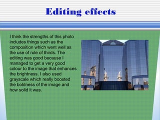 Editing effects
I think the strengths of this photo
includes things such as the
composition which went well as
the use of rule of thirds. The
editing was good because I
managed to get a very good
colour to the image that enhances
the brightness. I also used
grayscale which really boosted
the boldness of the image and
how solid it was.
 
