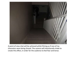 A point of view shot will be achieved whilst filming as if one of my
characters were being chased. The camera will intentionally shake to
create this effect, in order for the audience to feel fear and tense.
 