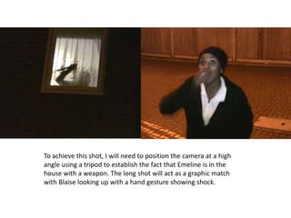 To achieve this shot, I will need to position the camera at a high
angle using a tripod to establish the fact that Emeline is in the
house with a weapon. The long shot will act as a graphic match
with Blaise looking up with a hand gesture showing shock.
 