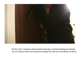 For this shot, I intend to show Emeline through a mid level hiding her identity
as it is a teaser trailer but reveal the weapon she will use to kill Blaise or Danni.
 