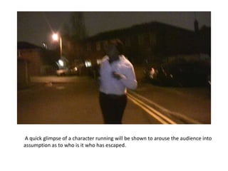 A quick glimpse of a character running will be shown to arouse the audience into
assumption as to who is it who has escaped.
 