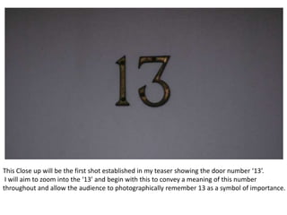 This Close up will be the first shot established in my teaser showing the door number ‘13’.
 I will aim to zoom into the ‘13’ and begin with this to convey a meaning of this number
throughout and allow the audience to photographically remember 13 as a symbol of importance.
 