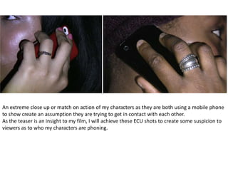 An extreme close up or match on action of my characters as they are both using a mobile phone
to show create an assumption they are trying to get in contact with each other.
As the teaser is an insight to my film, I will achieve these ECU shots to create some suspicion to
viewers as to who my characters are phoning.
 