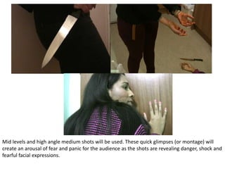 Mid levels and high angle medium shots will be used. These quick glimpses (or montage) will
create an arousal of fear and panic for the audience as the shots are revealing danger, shock and
fearful facial expressions.
 