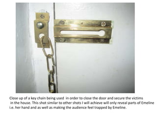 Close up of a key chain being used in order to close the door and secure the victims
 in the house. This shot similar to other shots I will achieve will only reveal parts of Emeline
i.e. her hand and as well as making the audience feel trapped by Emeline.
 