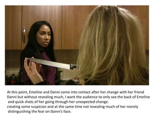 At this point, Emeline and Danni come into contact after her change with her friend
Danni but without revealing much, I want the audience to only see the back of Emeline
 and quick shots of her going through her unexpected change.
creating some suspicion and at the same time not revealing much of her merely
 distinguishing the fear on Danni’s face.
 