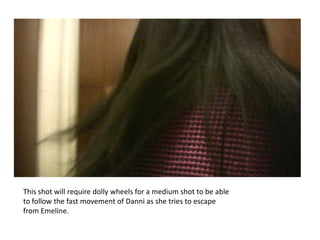 This shot will require dolly wheels for a medium shot to be able
to follow the fast movement of Danni as she tries to escape
from Emeline.
 