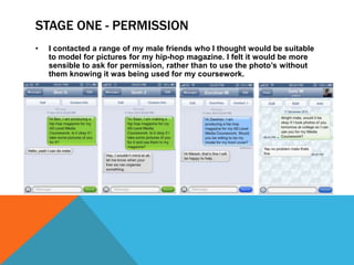 STAGE ONE - PERMISSION
•   I contacted a range of my male friends who I thought would be suitable
    to model for pictures for my hip-hop magazine. I felt it would be more
    sensible to ask for permission, rather than to use the photo’s without
    them knowing it was being used for my coursework.
 