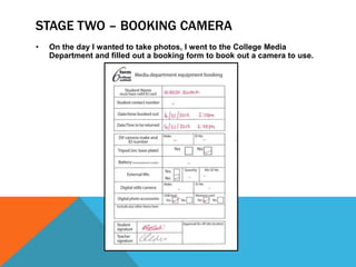 STAGE TWO – BOOKING CAMERA
•   On the day I wanted to take photos, I went to the College Media
    Department and filled out a booking form to book out a camera to use.
 