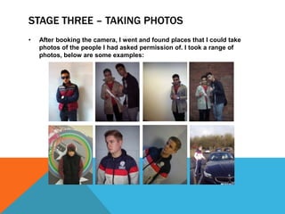 STAGE THREE – TAKING PHOTOS
•   After booking the camera, I went and found places that I could take
    photos of the people I had asked permission of. I took a range of
    photos, below are some examples:
 