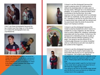 I chose to use this photograph because the
                                                     model is wearing quite rich clothing which
                                                     reflects the stereotypically rich status given to
                                                     hip-hop artists. Although he is not wearing much
                                                     jewellery, he is wearing a diamond watch which
                                                     contributes to the hip-hop look. He is also
                                                     wearing a red top underneath which co-ordinates
                                                     well with my masthead, as that is going to be red
                                                     too. I decided to use this for my front cover as he
                                                     is making direct eye contact with the camera and
                                                     his pose would make the photo fit around the
                                                     layout I am hoping to achieve.
I didn’t use these photographs because the
                                                     I chose to use this photograph because the
two models have their bags on in the photos
                                                     model is wearing headphones which means it is
so it makes the photographs look very
                                                     suitable for a music magazine. He also has his
unprofessional.
                                                     hood up which reflects the ‘rebellious’ stereotype
                                                     associated with hip-hop artists. Furthermore, the
                                                     background is interesting to look at visually so
                                                     the picture will look attention-grabbing on the
                                                     page. I am going to use this picture for my
                                                     contents page because it is a photo of another
                                                     artist so it will enhance and add more depth to
                                                     the content of the magazine.


                                                     I chose to use this photograph because the
                                                     dress sense of the model is fashionable and
                                                     associated with hip-hop so it is appropriate for
                                                     my magazine. The model is also wearing
 I didn’t use these photographs because the          sunglasses and a watch which is reflected off the
 model isn’t looking directly at the camera so I     light which boosts the expensive gold it is made
 felt that it wasn’t suitable to use because it is   out of. These props add to the whole hip-hop
 more professional and conventional for there        look.
 to be direct contact between the model and          This is the same model I used for my front cover
 reader of the magazine.                             as the cover story is going to be about him so it
                                                     will make the magazine flow better
                                                     I am going to use this for the double page spread
                                                     and not the front cover as there is no visible eye
                                                     contact due to the sunglasses.
 