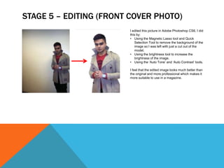 STAGE 5 – EDITING (FRONT COVER PHOTO)
                        I edited this picture in Adobe Photoshop CS6. I did
                        this by:
                        • Using the Magnetic Lasso tool and Quick
                           Selection Tool to remove the background of the
                           image so I was left with just a cut out of the
                           model.
                        • Using the brightness tool to increase the
                           brightness of the image.
                        • Using the ‘Auto Tone’ and ‘Auto Contrast’ tools.

                        I feel that the edited image looks much better than
                        the original and more professional which makes it
                        more suitable to use in a magazine.
 