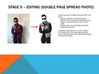 STAGE 5 – EDITING (DOUBLE PAGE SPREAD PHOTO)
                         I edited this picture in Adobe Photoshop CS6. I did
                         this by:
                         • Using the Magnetic Lasso tool and Quick
                            Selection Tool to remove the background of the
                            image so I was left with just a cut out of the
                            model.
                         • Using the black and white effect to make the
                            image black and white

                         I edited this image like this as I want to adopt a
                         minimalistic look to my double page spread so
                         using a black and white main image make the page
                         look clean and simple.
 
