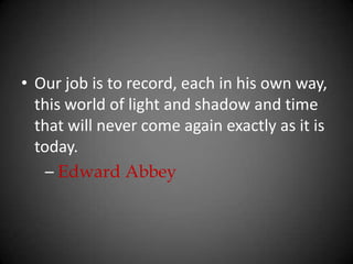 Our job is to record, each in his own way, this world of light and shadow and time that will never come again exactly as it is today.      – Edward Abbey
