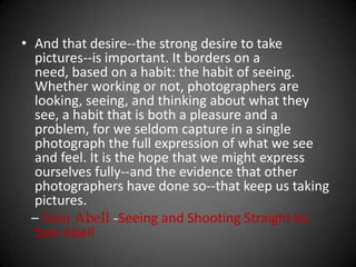 And that desire--the strong desire to take pictures--is important. It borders on a need, based on a habit: the habit of seeing. Whether working or not, photographers are looking, seeing, and thinking about what they see, a habit that is both a pleasure and a problem, for we seldom capture in a single photograph the full expression of what we see and feel. It is the hope that we might express ourselves fully--and the evidence that other photographers have done so--that keep us taking pictures.    – Sam Abell-Seeing and Shooting Straight by Sam Abell