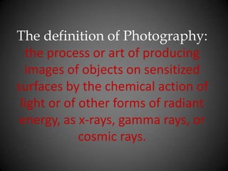 The definition of Photography: the process or art of producing images of objects on sensitized surfaces by the chemical action of light or of other forms of radiant energy, as x-rays, gamma rays, or cosmic rays.