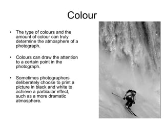 Colour The type of  colours and the amount of colour can truly determine the atmosphere of a photograph.  Colours can draw the  attention to a certain point in the photograph. Sometimes photographers deliberately choose to print a picture in black and white to achieve a particular effect, such as a more dramatic atmosphere. 