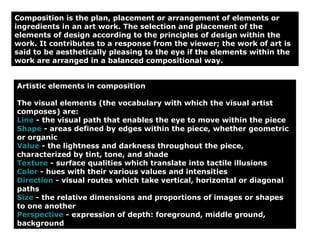 Artistic elements in composition The visual elements (the vocabulary with which the visual artist composes) are: Line  - the visual path that enables the eye to move within the piece  Shape  - areas defined by edges within the piece, whether geometric or organic  Value  - the lightness and darkness throughout the piece, characterized by tint, tone, and shade  Texture  - surface qualities which translate into tactile illusions  Color  - hues with their various values and intensities  Direction  - visual routes which take vertical, horizontal or diagonal paths  Size  - the relative dimensions and proportions of images or shapes to one another  Perspective  - expression of depth: foreground, middle ground, background  Composition is the plan, placement or arrangement of elements or ingredients in an art work. The selection and placement of the elements of design according to the principles of design within the work. It contributes to a response from the viewer; the work of art is said to be aesthetically pleasing to the eye if the elements within the work are arranged in a balanced compositional way. 