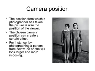 Camera position The position from which a photographer has taken the picture is also the position of the viewer.  The chosen camera position can create a certain effect.  For instance, by photographing a person from below, he or she will look larger and more imposing. 