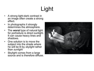 Light A strong light-dark contrast in an image often create a strong effect.  In photographs it strongly determines the atmosphere. The  worst  type of natural light for portraiture is direct sunlight. It can cause heavy lines and shadows. One solution is to move the subject into the shade where he will be lit by  skylight  rather than  sunlight Skylight comes from a large source and is therefore diffuse. 