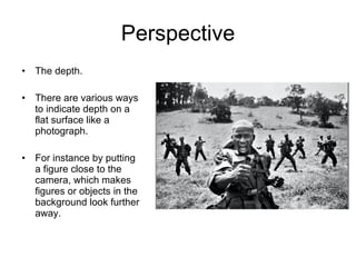 Perspective The depth. There are various ways to indicate depth on a flat surface like a photograph. For instance by putting a figure close to the camera, which makes figures or objects in the background look further away. 